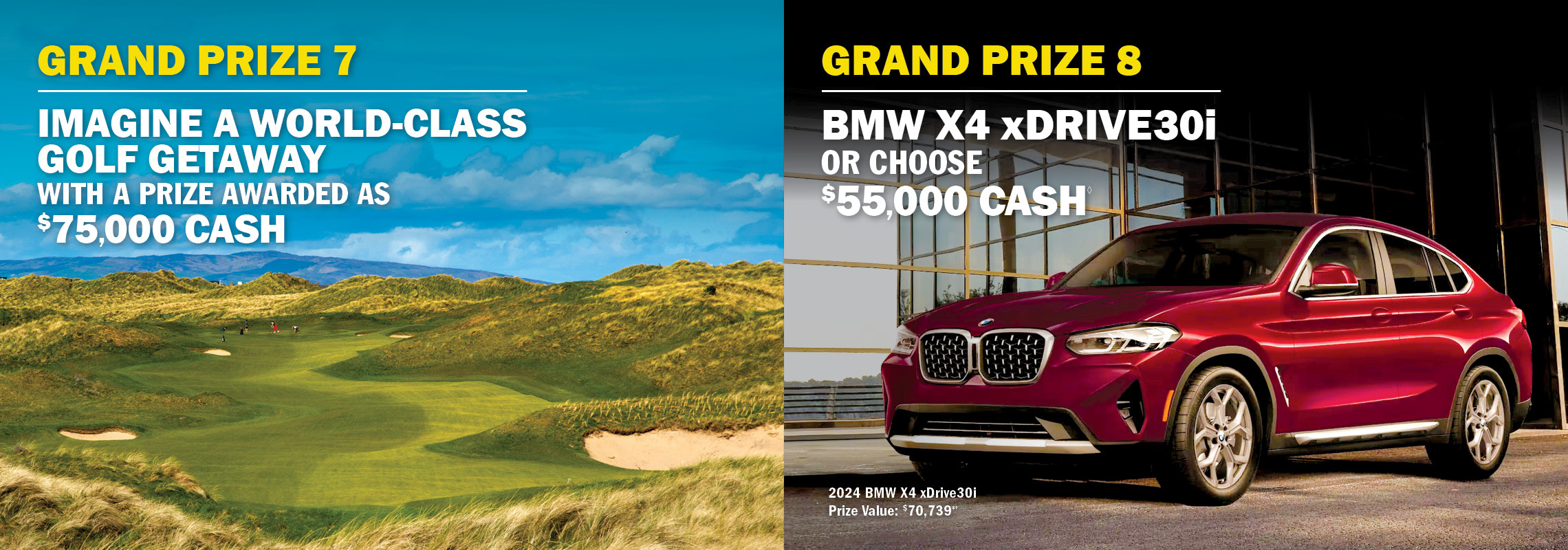 Grand Prize 7 - Golf getaway awarded as $75,000 cash. Grand Prize 8 - BMW X4 xDrive 30i or $55,000 cash.